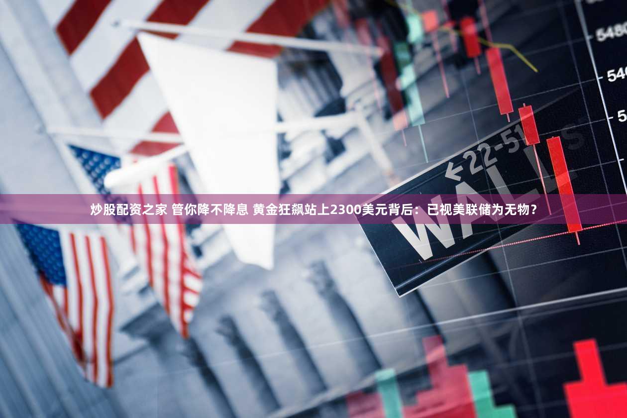 炒股配资之家 管你降不降息 黄金狂飙站上2300美元背后:已视美联储为无物?