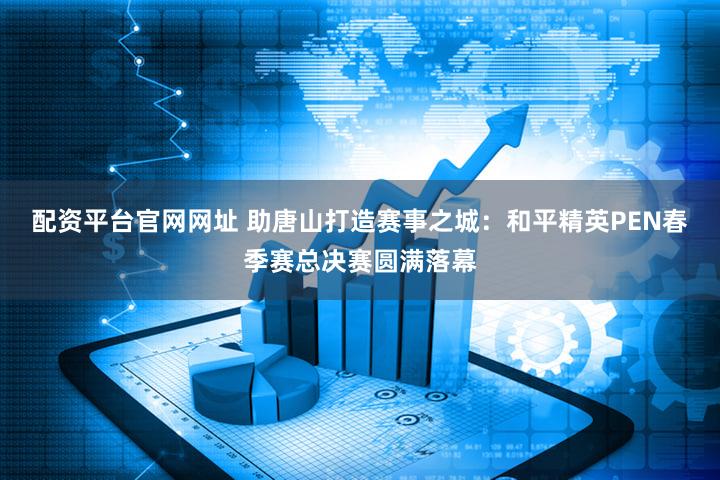 配资平台官网网址 助唐山打造赛事之城:和平精英PEN春季赛总决赛圆满落幕