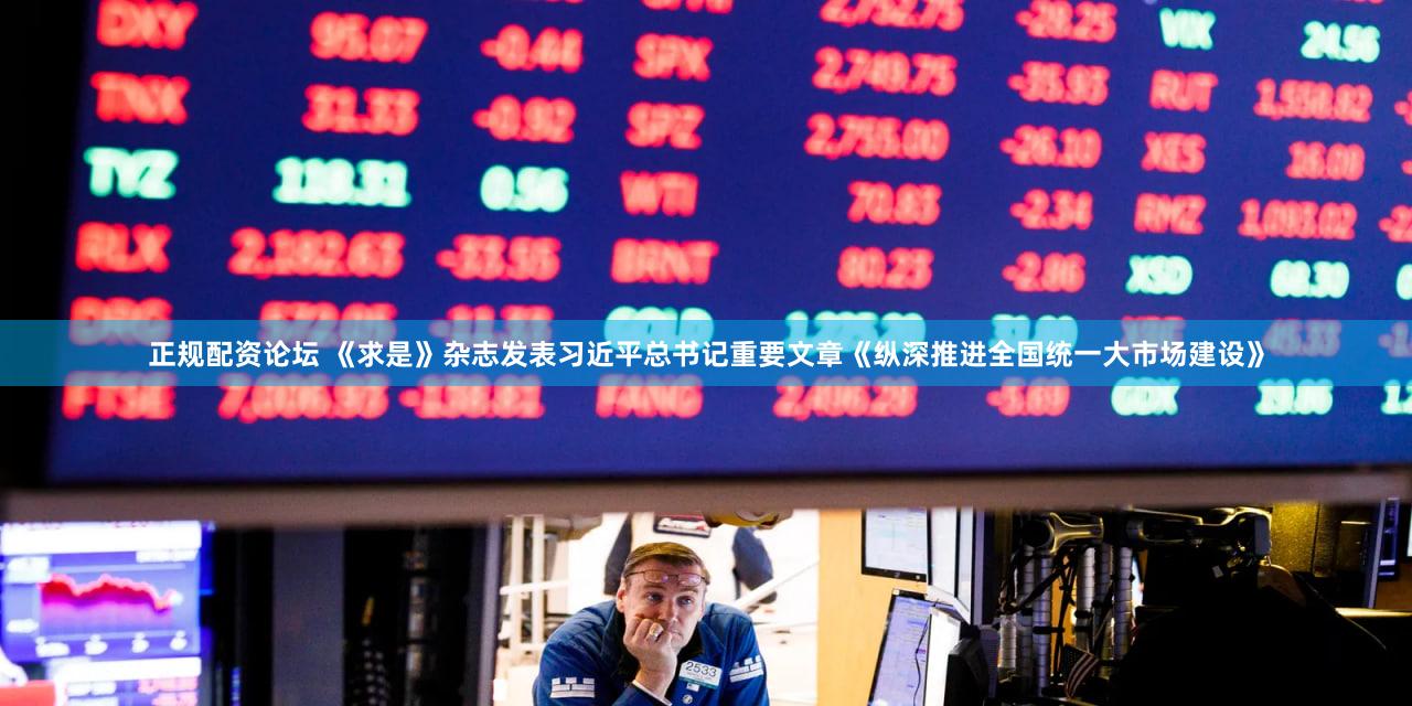 正规配资论坛 《求是》杂志发表习近平总书记重要文章《纵深推进全国统一大市场建设》