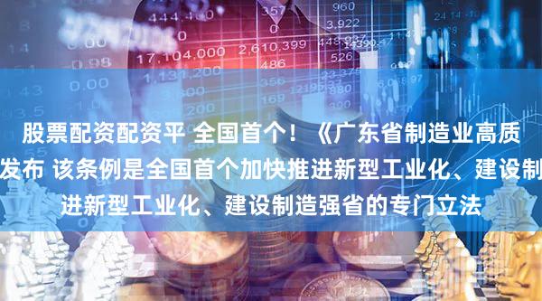 股票配资配资平 全国首个!《广东省制造业高质量发展促进条例》发布 该条例是全国首个加快推进新型工业化、建设制造强省的专门立法