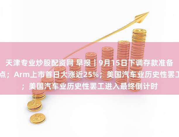天津专业炒股配资网 早报|9月15日下调存款准备金率0.25个百分点;Arm上市首日大涨近25%;美国汽车业历史性罢工进入最终倒计时