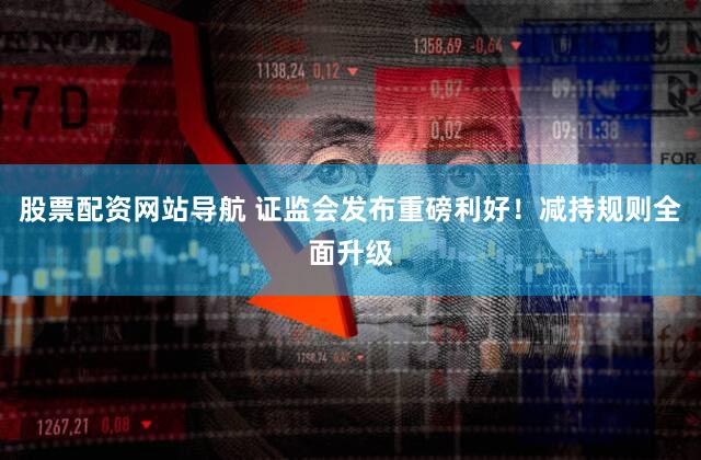 股票配资网站导航 证监会发布重磅利好!减持规则全面升级
