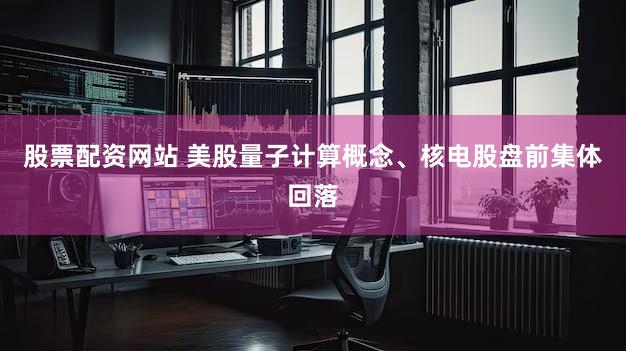 股票配资网站 美股量子计算概念、核电股盘前集体回落