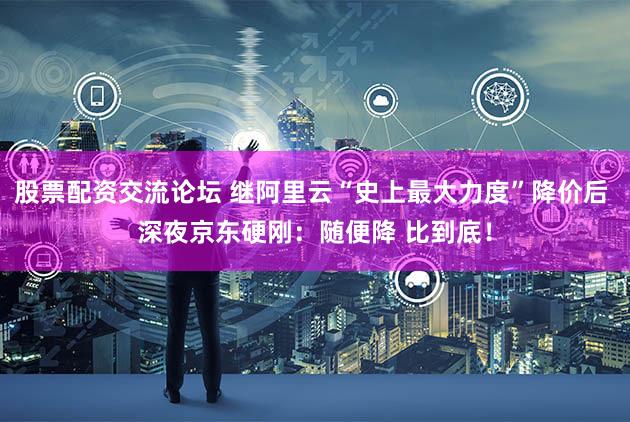 股票配资交流论坛 继阿里云“史上最大力度”降价后 深夜京东硬刚：随便降 比到底！
