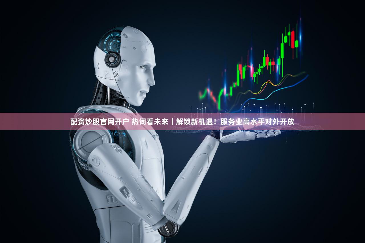配资炒股官网开户 热词看未来丨解锁新机遇！服务业高水平对外开放