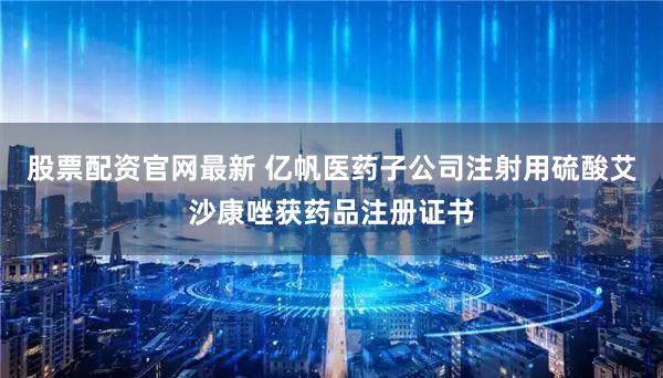 股票配资官网最新 亿帆医药子公司注射用硫酸艾沙康唑获药品注册证书