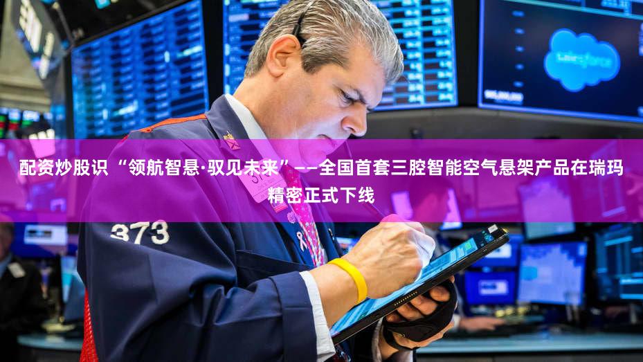 配资炒股识 “领航智悬·驭见未来”——全国首套三腔智能空气悬架产品在瑞玛精密正式下线