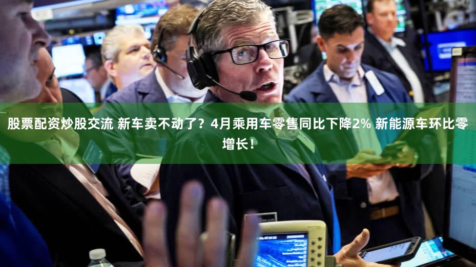 股票配资炒股交流 新车卖不动了？4月乘用车零售同比下降2% 新能源车环比零增长！