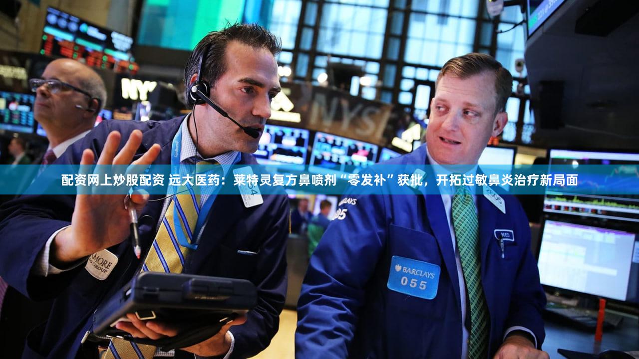 配资网上炒股配资 远大医药：莱特灵复方鼻喷剂“零发补”获批，开拓过敏鼻炎治疗新局面