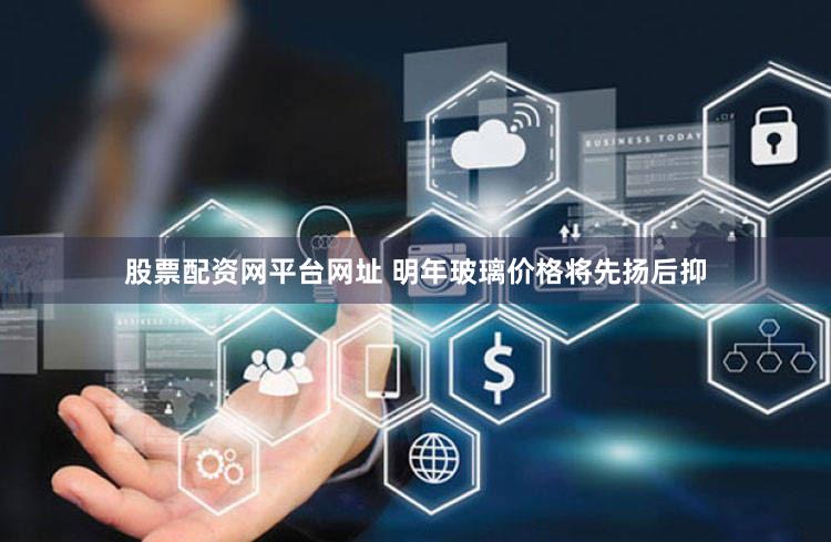 股票配资网平台网址 明年玻璃价格将先扬后抑
