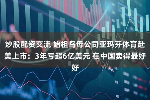 炒股配资交流 始祖鸟母公司亚玛芬体育赴美上市：3年亏超6亿美元 在中国卖得最好