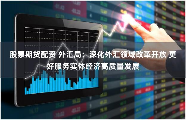 股票期货配资 外汇局：深化外汇领域改革开放 更好服务实体经济高质量发展