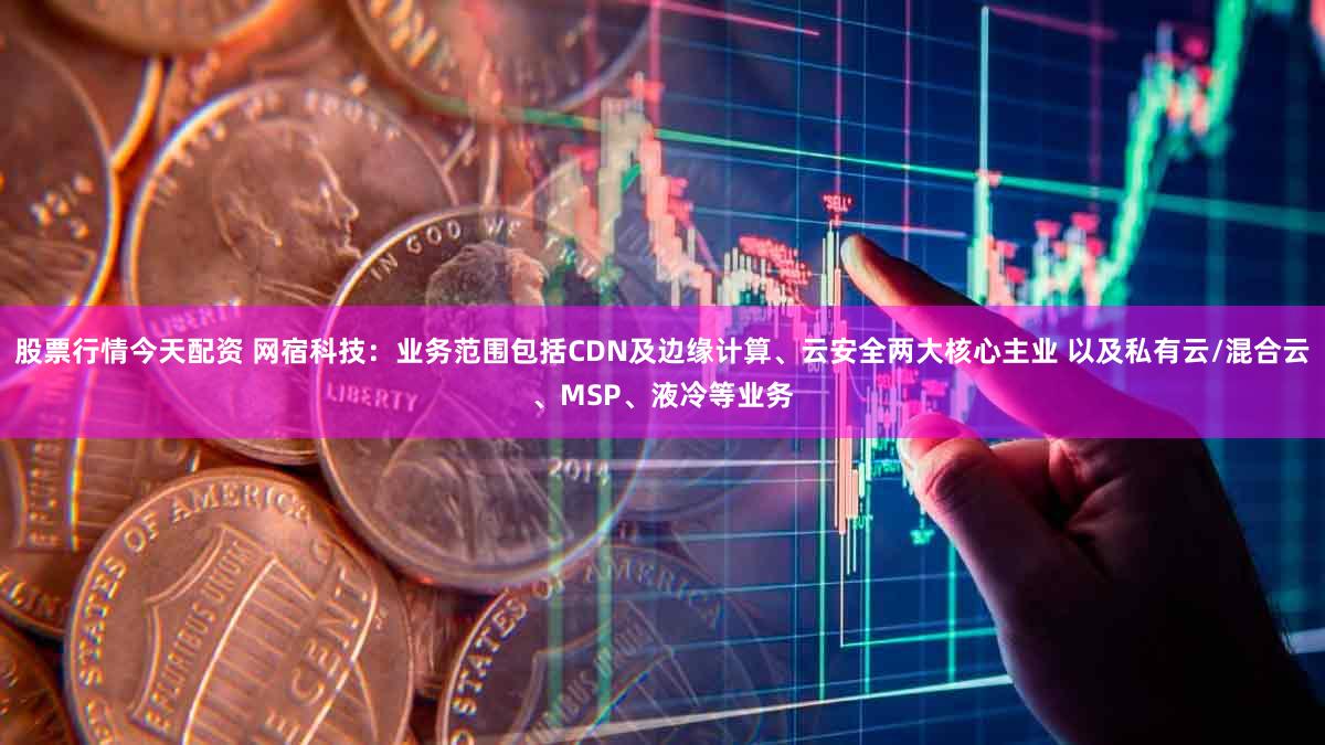 股票行情今天配资 网宿科技：业务范围包括CDN及边缘计算、云安全两大核心主业 以及私有云/混合云、MSP、液冷等业务