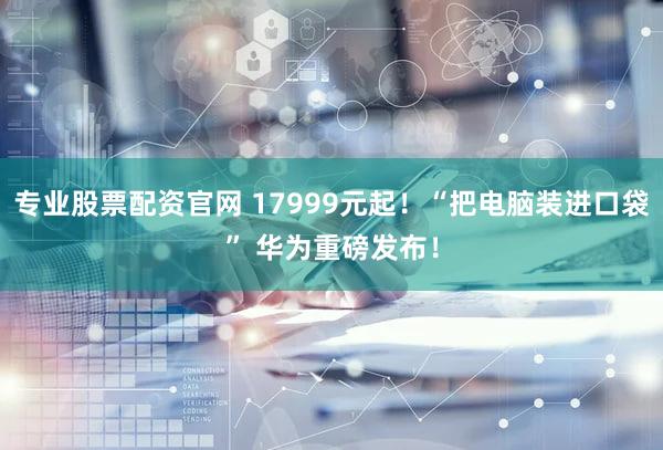 专业股票配资官网 17999元起！“把电脑装进口袋” 华为重磅发布！
