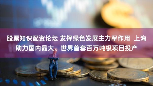 股票知识配资论坛 发挥绿色发展主力军作用  上海助力国内最大、世界首套百万吨级项目投产