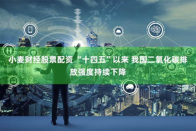 小麦财经股票配资 “十四五”以来 我国二氧化碳排放强度持续下降