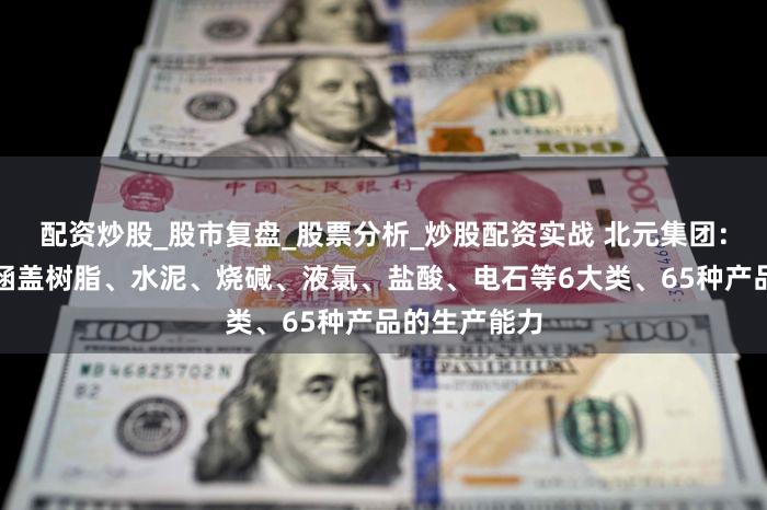 配资炒股_股市复盘_股票分析_炒股配资实战 北元集团：目前已形成涵盖树脂、水泥、烧碱、液氯、盐酸、电石等6大类、65种产品的生产能力
