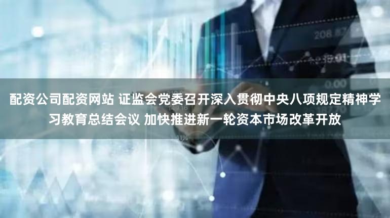 配资公司配资网站 证监会党委召开深入贯彻中央八项规定精神学习教育总结会议 加快推进新一轮资本市场改革开放