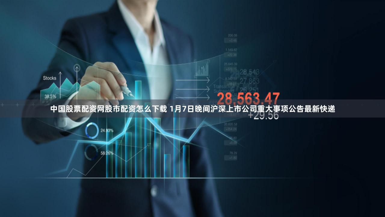 中国股票配资网股市配资怎么下载 1月7日晚间沪深上市公司重大事项公告最新快递