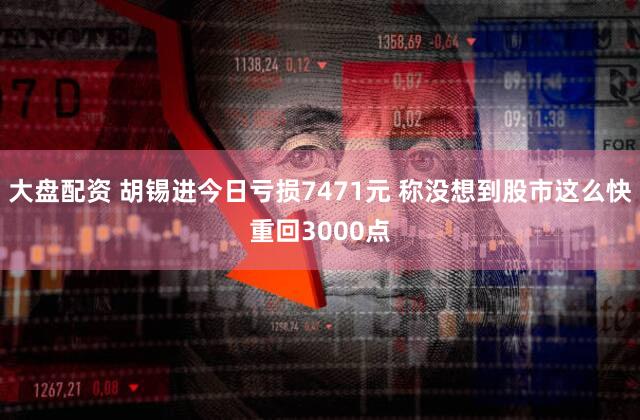 大盘配资 胡锡进今日亏损7471元 称没想到股市这么快重回3000点