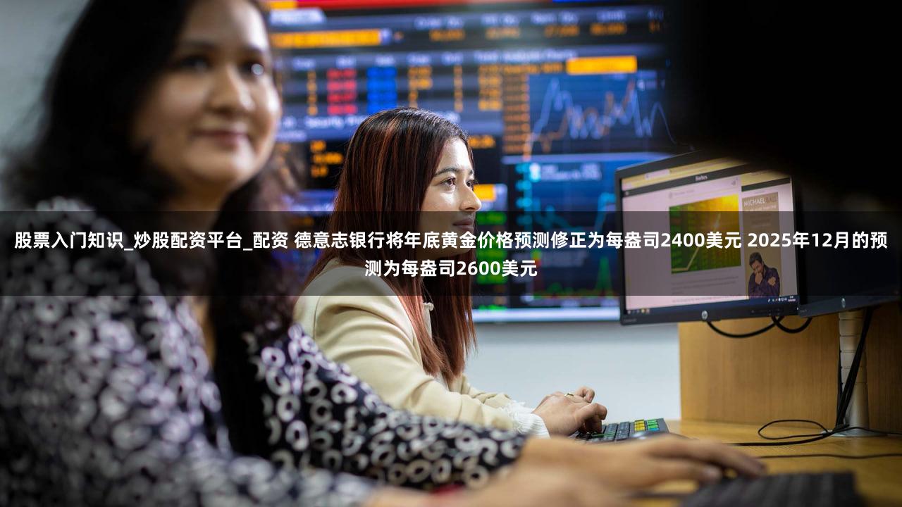 股票入门知识_炒股配资平台_配资 德意志银行将年底黄金价格预测修正为每盎司2400美元 2025年12月的预测为每盎司2600美元