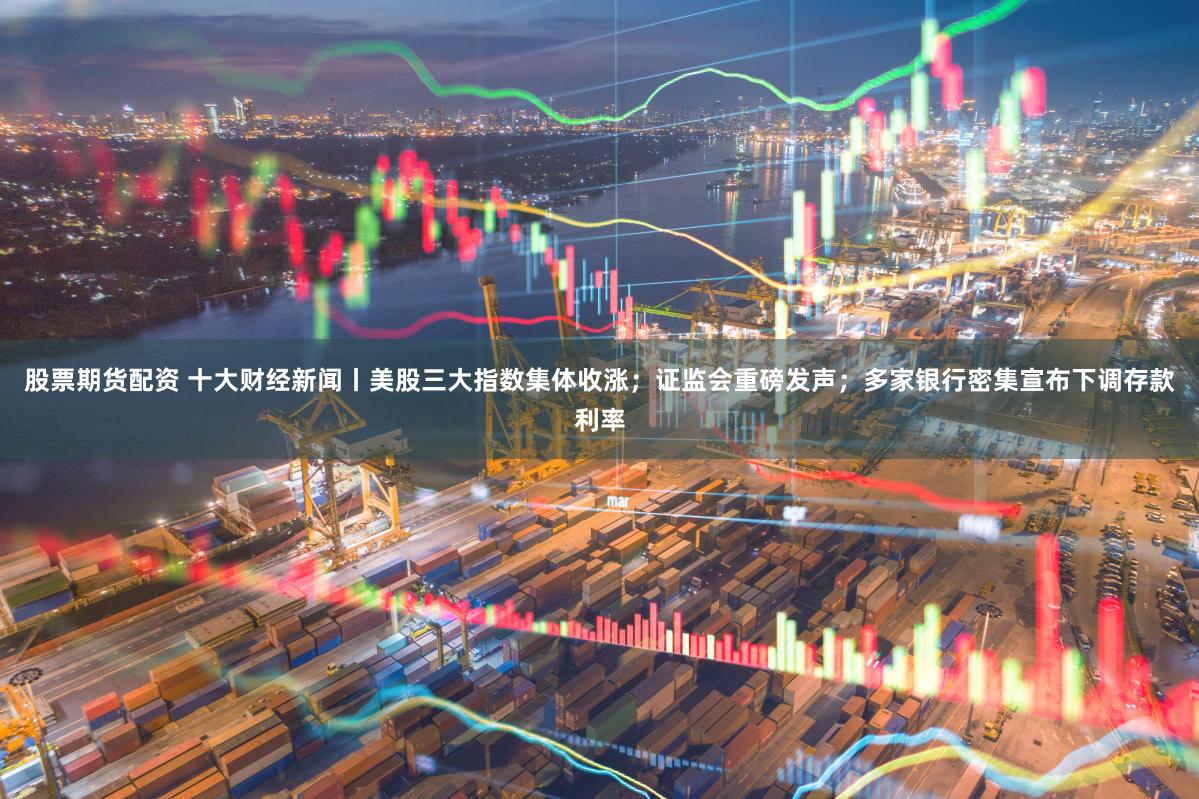 股票期货配资 十大财经新闻丨美股三大指数集体收涨；证监会重磅发声；多家银行密集宣布下调存款利率