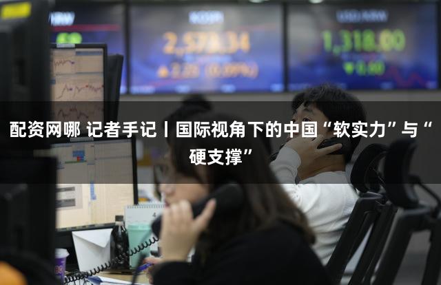 配资网哪 记者手记丨国际视角下的中国“软实力”与“硬支撑”
