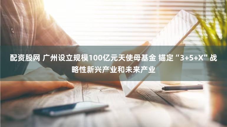 配资股网 广州设立规模100亿元天使母基金 锚定“3+5+X”战略性新兴产业和未来产业