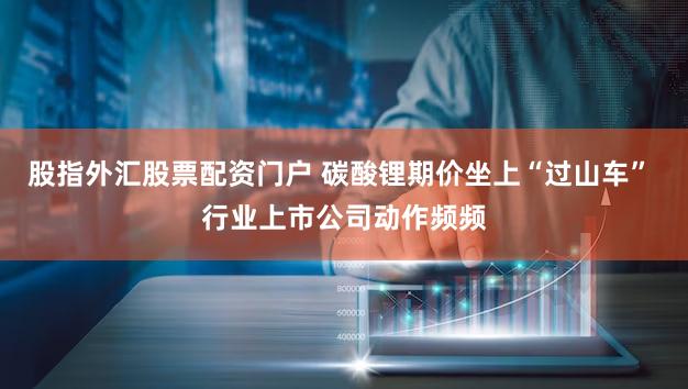 股指外汇股票配资门户 碳酸锂期价坐上“过山车” 行业上市公司动作频频