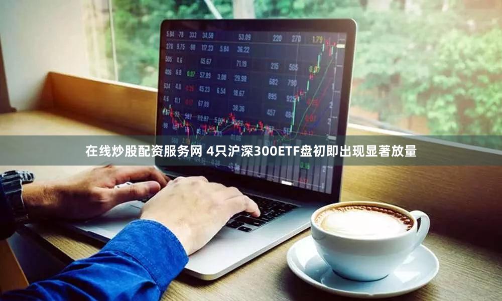在线炒股配资服务网 4只沪深300ETF盘初即出现显著放量