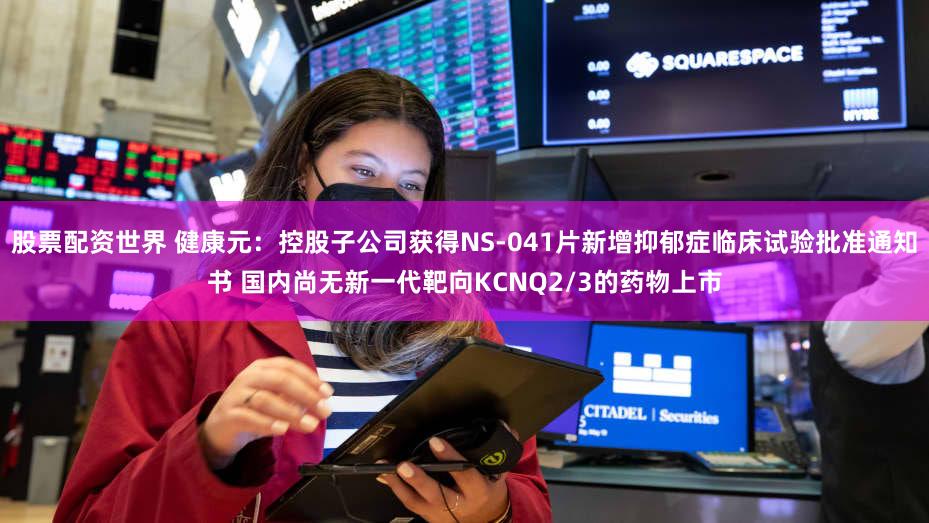 股票配资世界 健康元：控股子公司获得NS-041片新增抑郁症临床试验批准通知书 国内尚无新一代靶向KCNQ2/3的药物上市