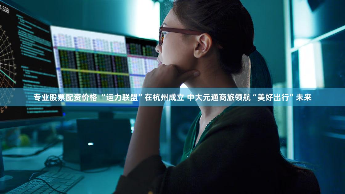 专业股票配资价格 “运力联盟”在杭州成立 中大元通商旅领航“美好出行”未来