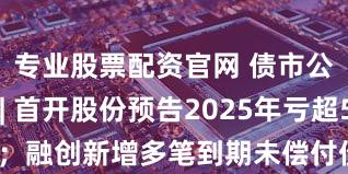 专业股票配资官网 债市公告精选 | 首开股份预告2025年亏超55亿元；融创新增多笔到期未偿付债务及19项失信行为