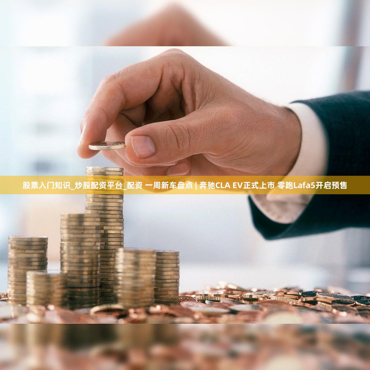 股票入门知识_炒股配资平台_配资 一周新车盘点 | 奔驰CLA EV正式上市 零跑Lafa5开启预售
