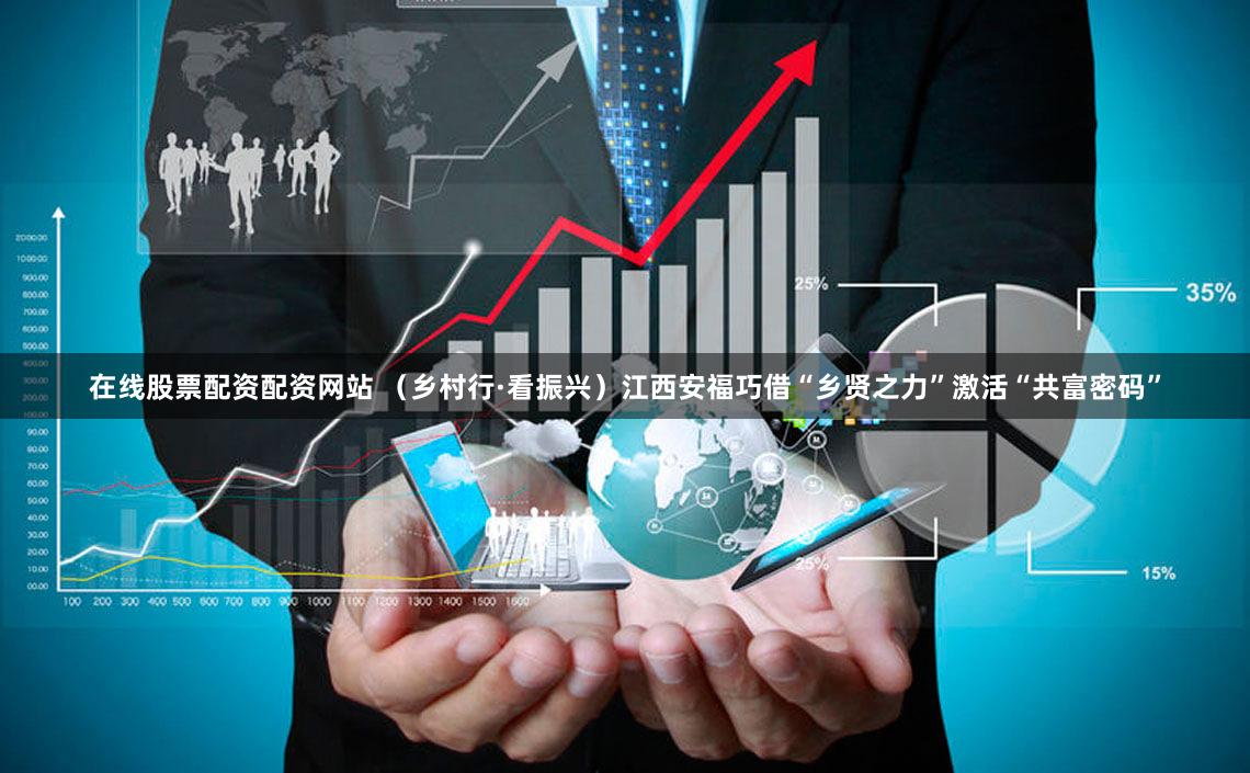 在线股票配资配资网站 （乡村行·看振兴）江西安福巧借“乡贤之力”激活“共富密码”