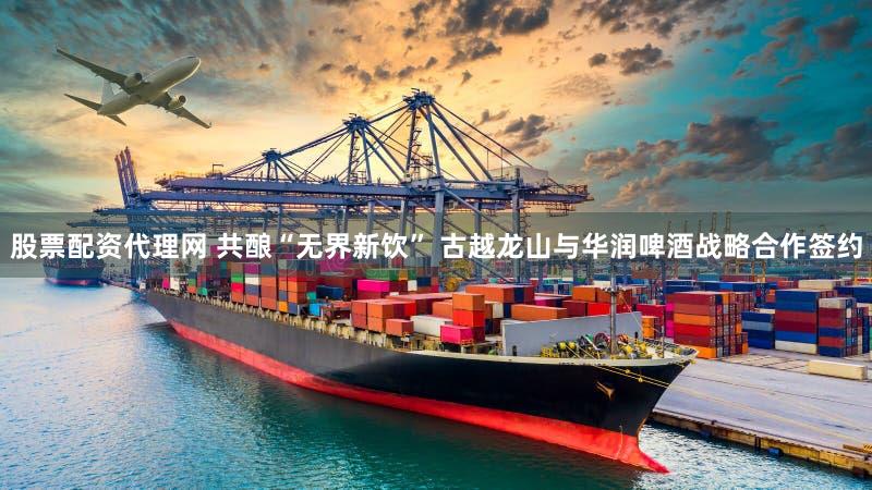 股票配资代理网 共酿“无界新饮” 古越龙山与华润啤酒战略合作签约