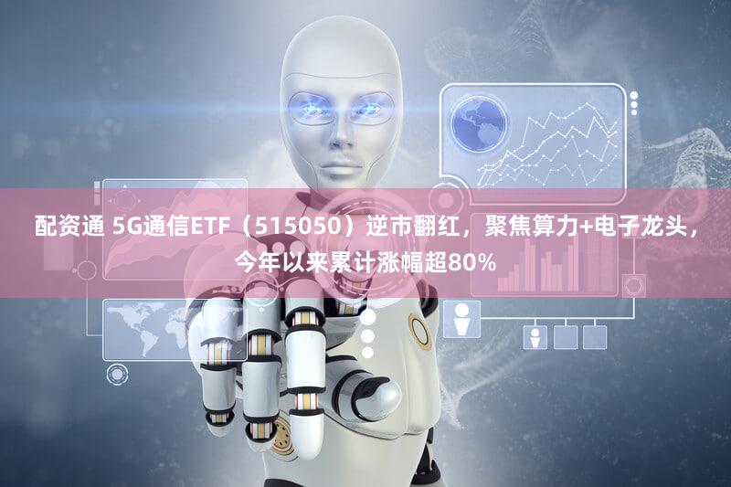 配资通 5G通信ETF（515050）逆市翻红，聚焦算力+电子龙头，今年以来累计涨幅超80%