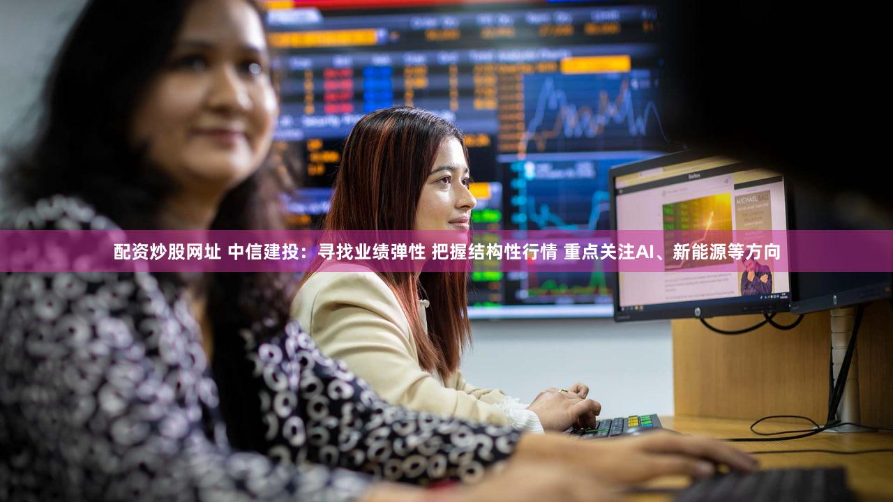 配资炒股网址 中信建投：寻找业绩弹性 把握结构性行情 重点关注AI、新能源等方向