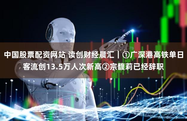 中国股票配资网站 读创财经晨汇｜①广深港高铁单日客流创13.5万人次新高②宗馥莉已经辞职