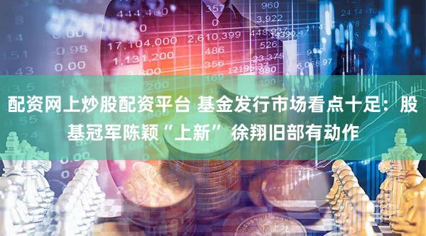配资网上炒股配资平台 基金发行市场看点十足：股基冠军陈颖“上新” 徐翔旧部有动作