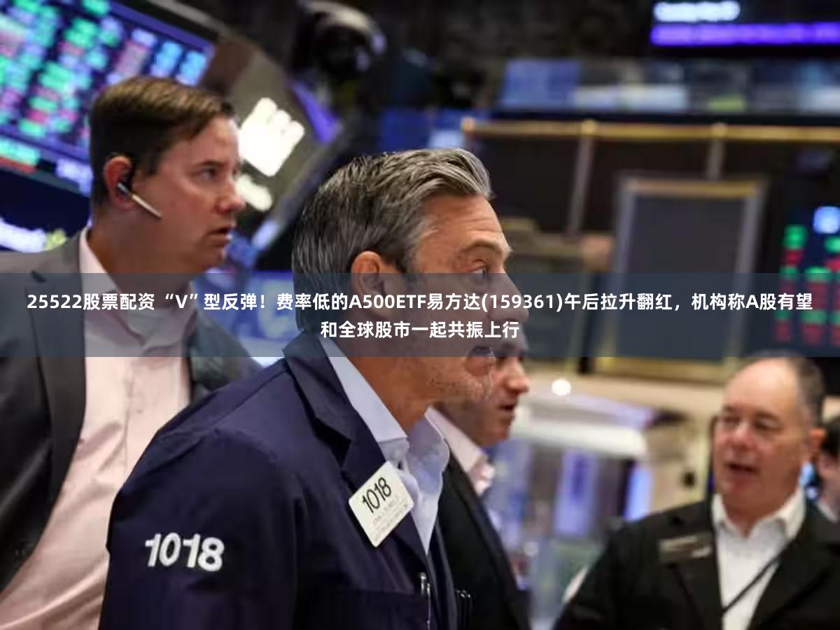 25522股票配资 “V”型反弹！费率低的A500ETF易方达(159361)午后拉升翻红，机构称A股有望和全球股市一起共振上行