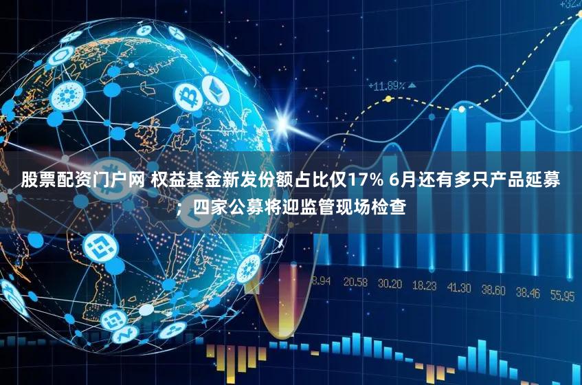 股票配资门户网 权益基金新发份额占比仅17% 6月还有多只产品延募；四家公募将迎监管现场检查