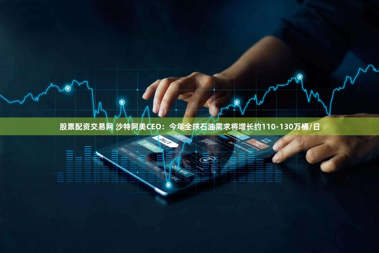 股票配资交易网 沙特阿美CEO：今年全球石油需求将增长约110-130万桶/日