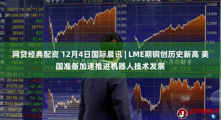 网贷经典配资 12月4日国际晨讯 | LME期铜创历史新高 美国准备加速推进机器人技术发展