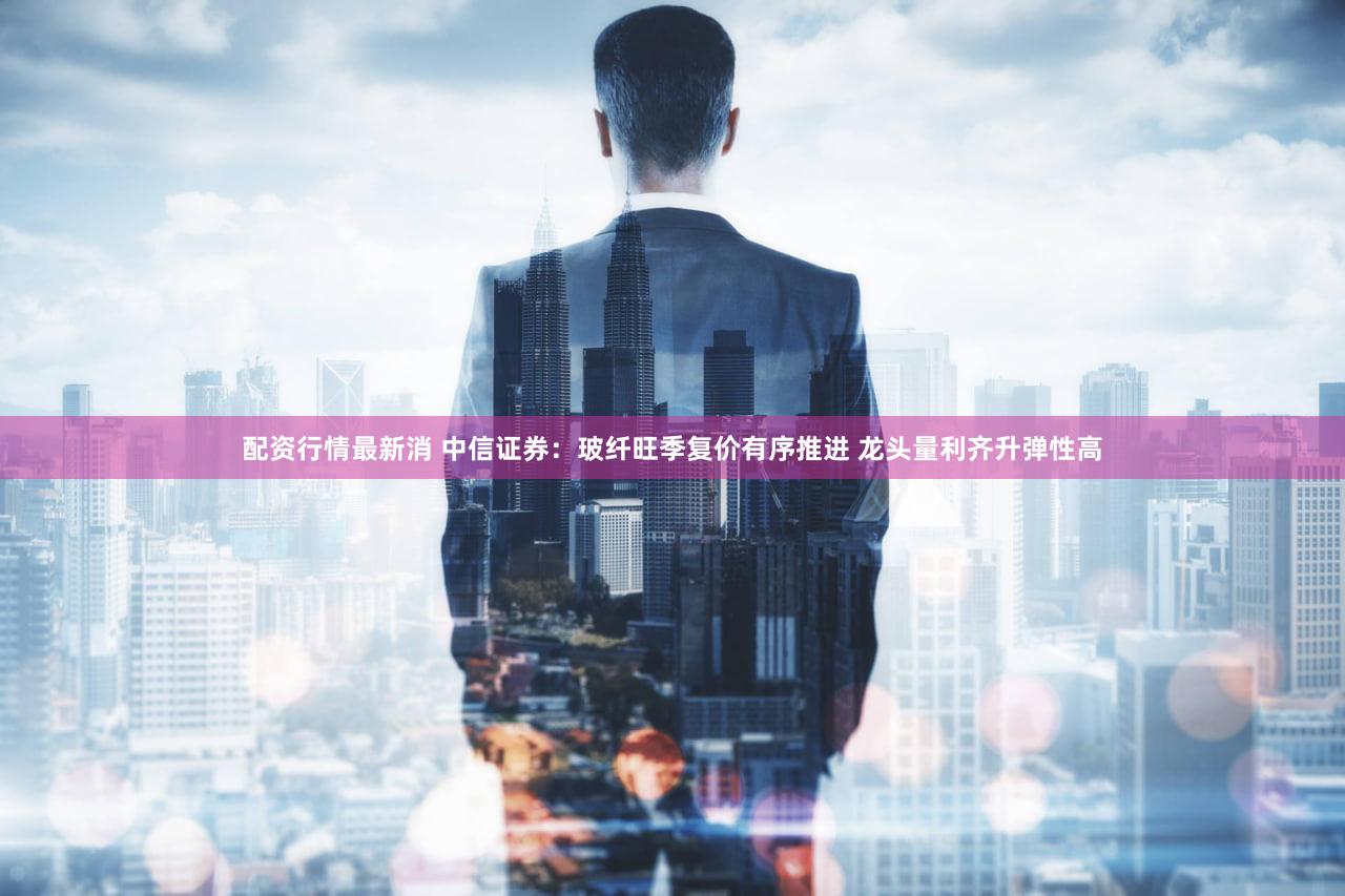 配资行情最新消 中信证券:玻纤旺季复价有序推进 龙头量利齐升弹性高