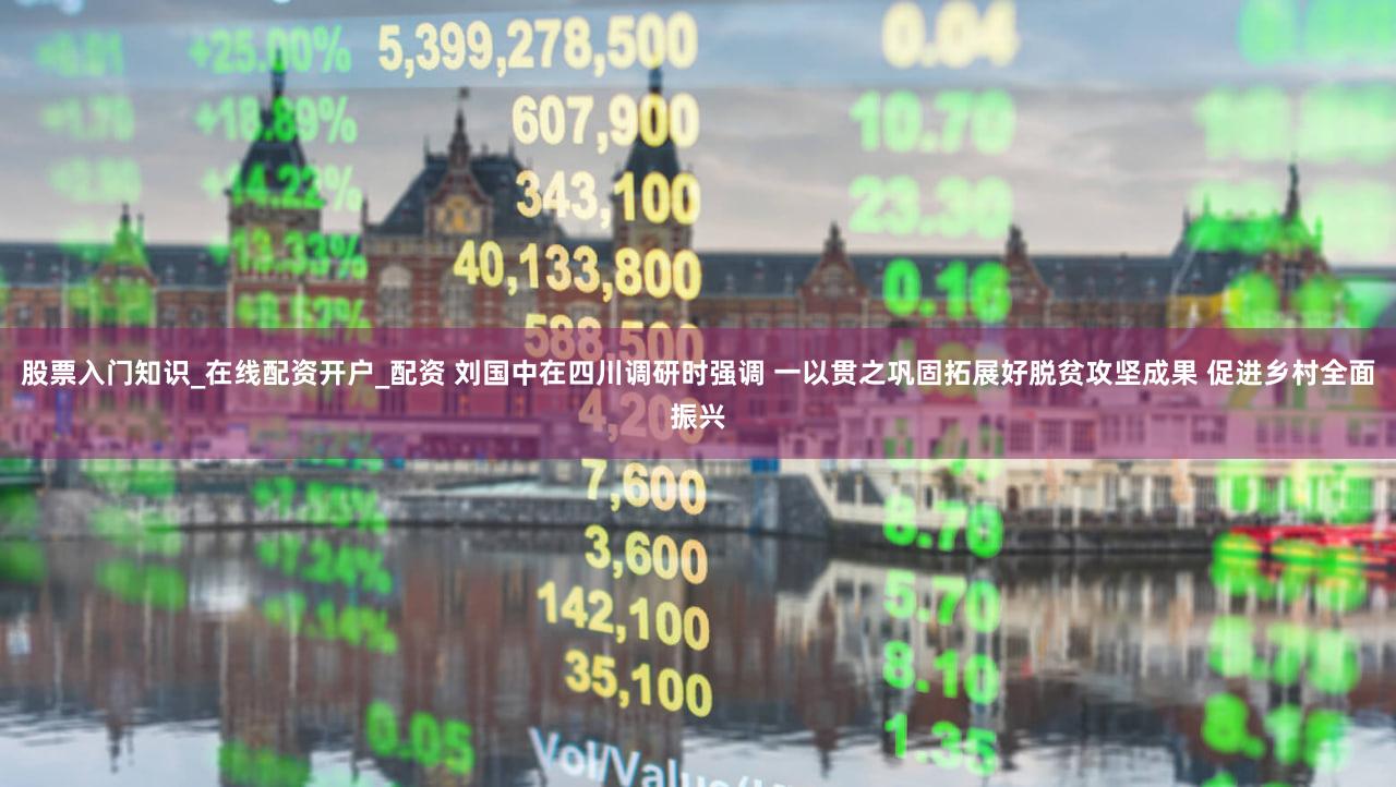 股票入门知识_在线配资开户_配资 刘国中在四川调研时强调 一以贯之巩固拓展好脱贫攻坚成果 促进乡村全面振兴