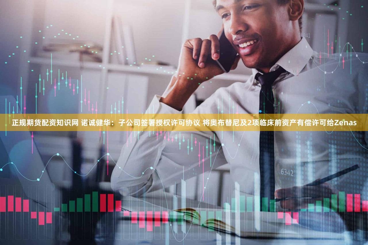 正规期货配资知识网 诺诚健华：子公司签署授权许可协议 将奥布替尼及2项临床前资产有偿许可给Zenas