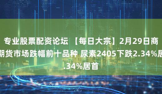 专业股票配资论坛 【每日大宗】2月29日商品期货市场跌幅前十品种 尿素2405下跌2.34%居首