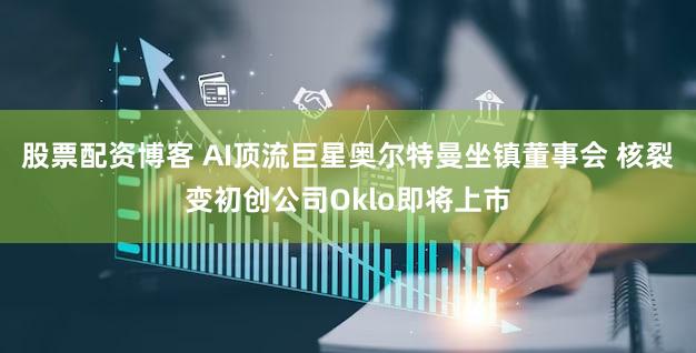 股票配资博客 AI顶流巨星奥尔特曼坐镇董事会 核裂变初创公司Oklo即将上市