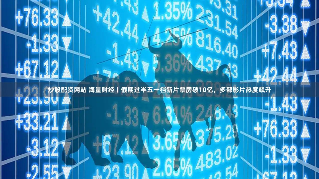 炒股配资网站 海量财经丨假期过半五一档新片票房破10亿，多部影片热度飙升